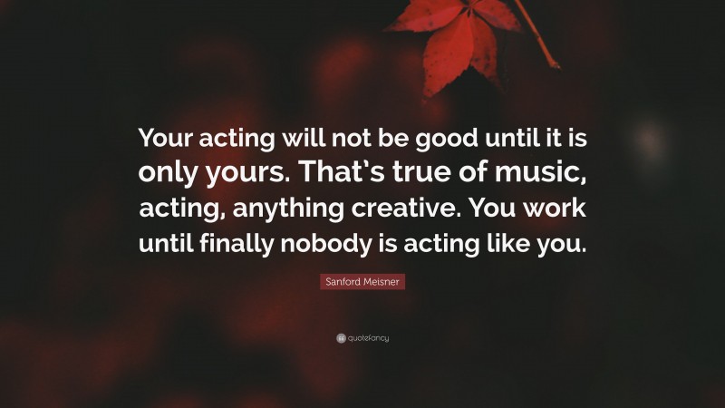 Sanford Meisner Quote: “Your acting will not be good until it is only yours. That’s true of music, acting, anything creative. You work until finally nobody is acting like you.”