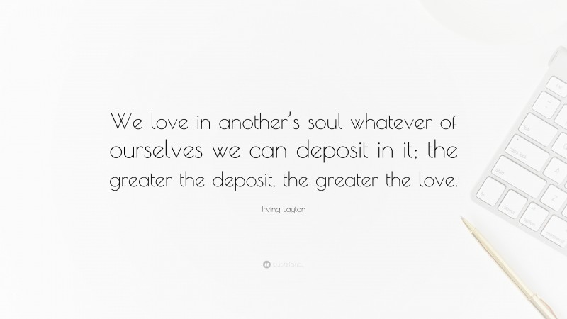 Irving Layton Quote: “We love in another’s soul whatever of ourselves we can deposit in it; the greater the deposit, the greater the love.”