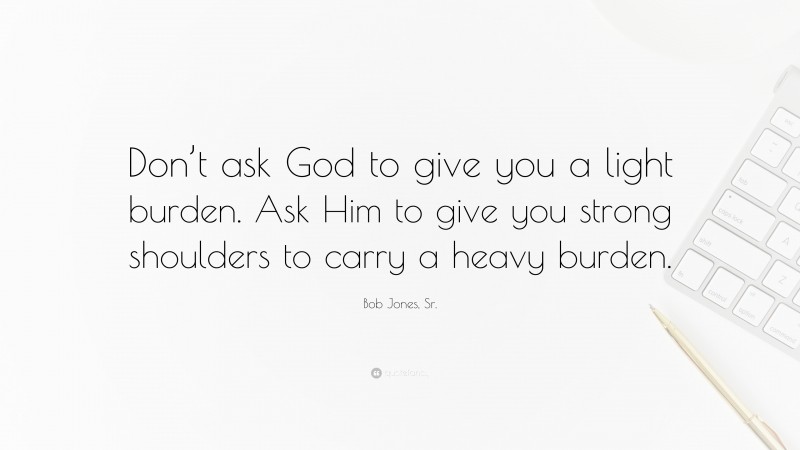 Bob Jones, Sr. Quote: “Don’t ask God to give you a light burden. Ask Him to give you strong shoulders to carry a heavy burden.”