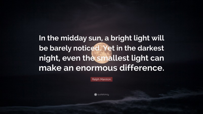 Ralph Marston Quote: “In the midday sun, a bright light will be barely noticed. Yet in the darkest night, even the smallest light can make an enormous difference.”