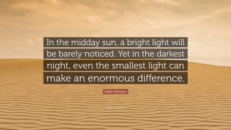 Ralph Marston Quote: “In the midday sun, a bright light will be barely noticed. Yet in the darkest night, even the smallest light can make an enormous difference.”