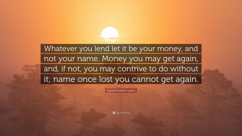 Edward Bulwer-Lytton Quote: “Whatever you lend let it be your money, and not your name. Money you may get again, and, if not, you may contrive to do without it; name once lost you cannot get again.”