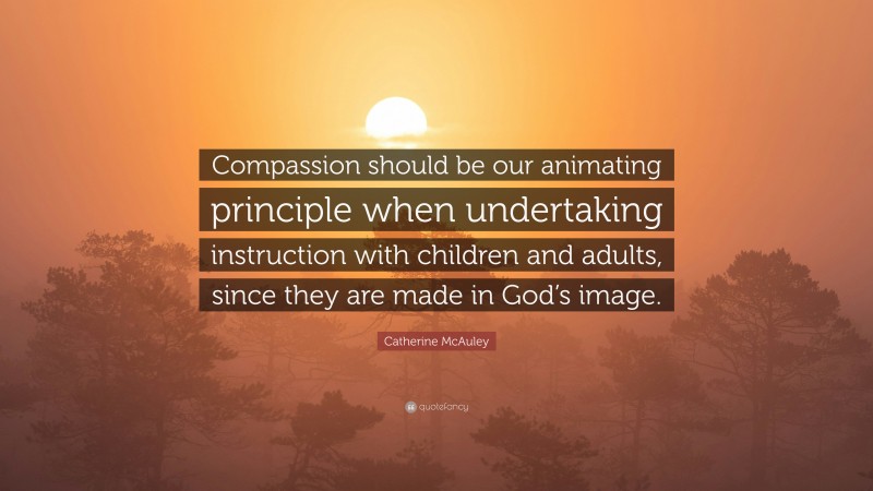 Catherine McAuley Quote: “Compassion should be our animating principle when undertaking instruction with children and adults, since they are made in God’s image.”