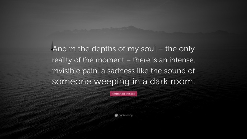 Fernando Pessoa Quote: “And in the depths of my soul – the only reality of the moment – there is an intense, invisible pain, a sadness like the sound of someone weeping in a dark room.”