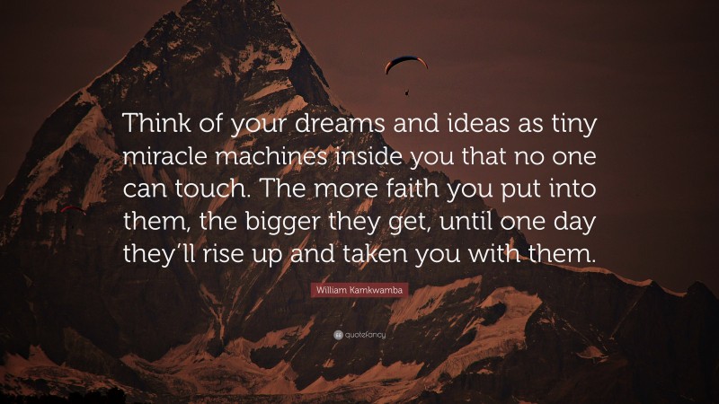 William Kamkwamba Quote: “Think of your dreams and ideas as tiny miracle machines inside you that no one can touch. The more faith you put into them, the bigger they get, until one day they’ll rise up and taken you with them.”