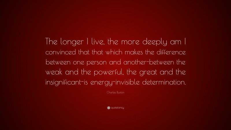 Charles Buxton Quote: “The longer I live, the more deeply am I convinced that that which makes the difference between one person and another-between the weak and the powerful, the great and the insignificant-is energy-invisible determination.”