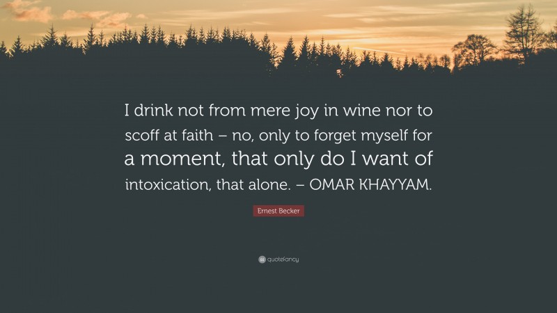 Ernest Becker Quote: “I drink not from mere joy in wine nor to scoff at faith – no, only to forget myself for a moment, that only do I want of intoxication, that alone. – OMAR KHAYYAM.”