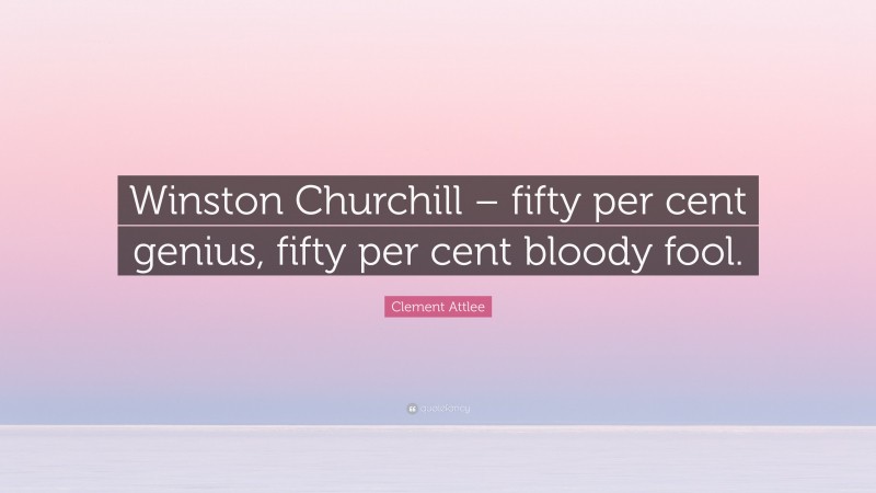 Clement Attlee Quote: “Winston Churchill – fifty per cent genius, fifty per cent bloody fool.”