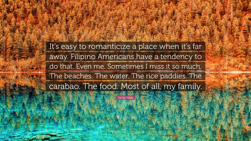 Randy Ribay Quote: “It’s easy to romanticize a place when it’s far away. Filipino Americans have a tendency to do that. Even me. Sometimes I miss it so much. The beaches. The water. The rice paddies. The carabao. The food. Most of all, my family.”
