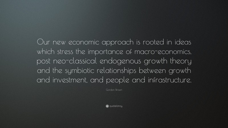 Gordon Brown Quote: “Our new economic approach is rooted in ideas which stress the importance of macro-economics, post neo-classical endogenous growth theory and the symbiotic relationships between growth and investment, and people and infrastructure.”