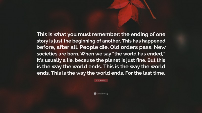 N.K. Jemisin Quote: “This is what you must remember: the ending of one story is just the beginning of another. This has happened before, after all. People die. Old orders pass. New societies are born. When we say “the world has ended,” it’s usually a lie, because the planet is just fine. But this is the way the world ends. This is the way the world ends. This is the way the world ends. For the last time.”