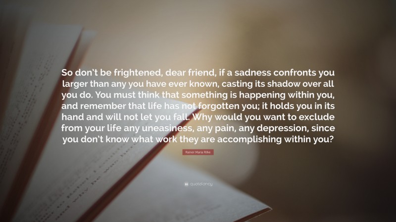 Rainer Maria Rilke Quote: “So don’t be frightened, dear friend, if a sadness confronts you larger than any you have ever known, casting its shadow over all you do. You must think that something is happening within you, and remember that life has not forgotten you; it holds you in its hand and will not let you fall. Why would you want to exclude from your life any uneasiness, any pain, any depression, since you don’t know what work they are accomplishing within you?”
