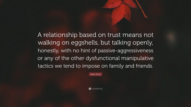Peter Enns Quote: “A relationship based on trust means not walking on eggshells, but talking openly, honestly, with no hint of passive-aggressiveness or any of the other dysfunctional manipulative tactics we tend to impose on family and friends.”