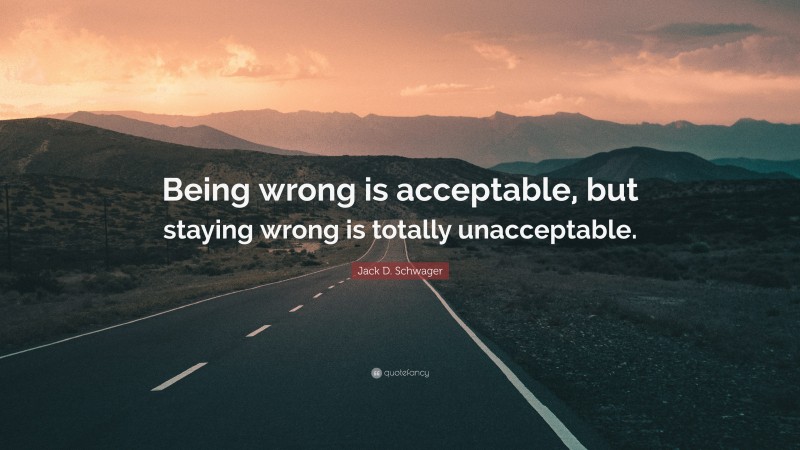Jack D. Schwager Quote: “Being wrong is acceptable, but staying wrong is totally unacceptable.”