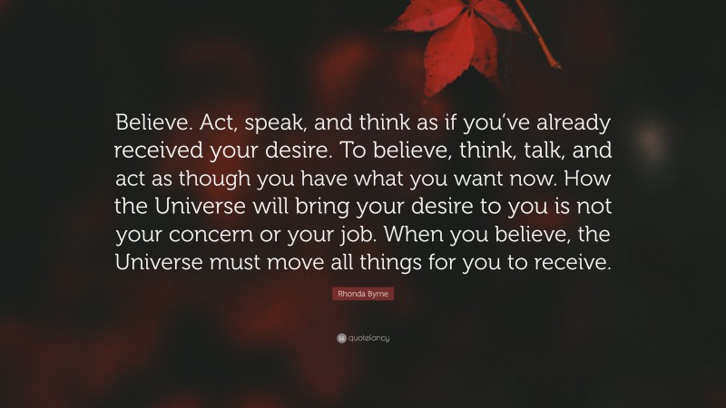Rhonda Byrne Quote: “Believe. Act, speak, and think as if you’ve already received your desire. To believe, think, talk, and act as though you have what you want now. How the Universe will bring your desire to you is not your concern or your job. When you believe, the Universe must move all things for you to receive.”