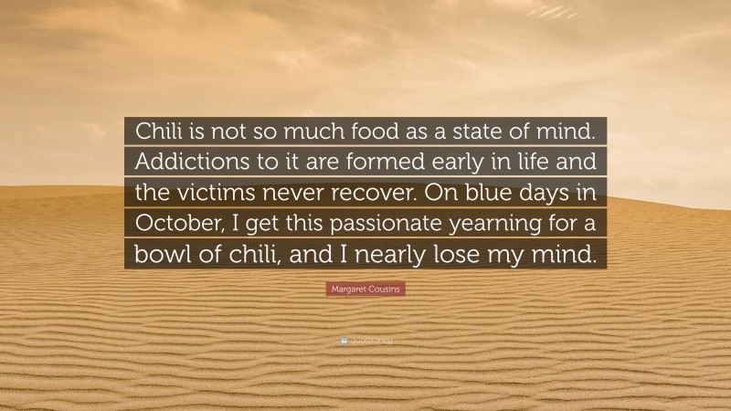 Margaret Cousins Quote: “Chili is not so much food as a state of mind. Addictions to it are formed early in life and the victims never recover. On blue days in October, I get this passionate yearning for a bowl of chili, and I nearly lose my mind.”