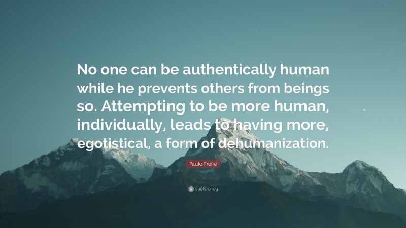 Paulo Freire Quote: “No one can be authentically human while he prevents others from beings so. Attempting to be more human, individually, leads to having more, egotistical, a form of dehumanization.”