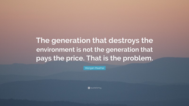 Wangari Maathai Quote: “The generation that destroys the environment is not the generation that pays the price. That is the problem.”