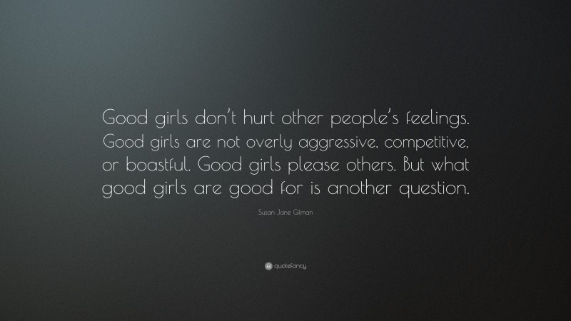 Susan Jane Gilman Quote: “Good girls don’t hurt other people’s feelings. Good girls are not overly aggressive, competitive, or boastful. Good girls please others. But what good girls are good for is another question.”
