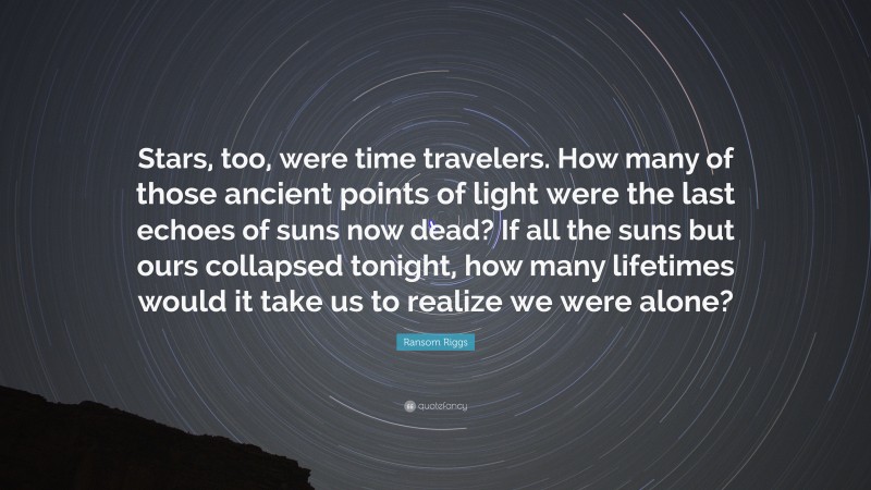 Ransom Riggs Quote: “Stars, too, were time travelers. How many of those ancient points of light were the last echoes of suns now dead? If all the suns but ours collapsed tonight, how many lifetimes would it take us to realize we were alone?”