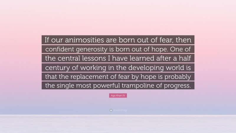 Aga Khan IV Quote: “If our animosities are born out of fear, then confident generosity is born out of hope. One of the central lessons I have learned after a half century of working in the developing world is that the replacement of fear by hope is probably the single most powerful trampoline of progress.”