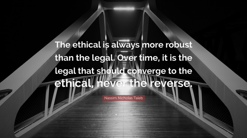Nassim Nicholas Taleb Quote: “The ethical is always more robust than the legal. Over time, it is the legal that should converge to the ethical, never the reverse.”