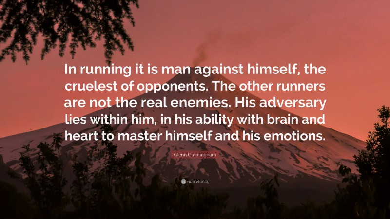 Glenn Cunningham Quote: “In running it is man against himself, the cruelest of opponents. The other runners are not the real enemies. His adversary lies within him, in his ability with brain and heart to master himself and his emotions.”