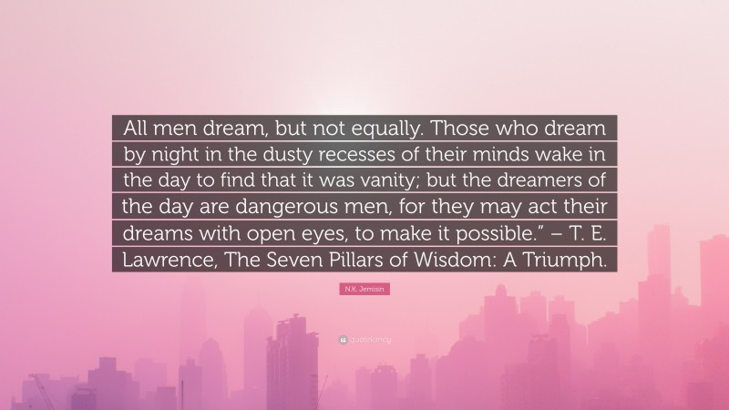 N.K. Jemisin Quote: “All men dream, but not equally. Those who dream by night in the dusty recesses of their minds wake in the day to find that it was vanity; but the dreamers of the day are dangerous men, for they may act their dreams with open eyes, to make it possible.” – T. E. Lawrence, The Seven Pillars of Wisdom: A Triumph.”