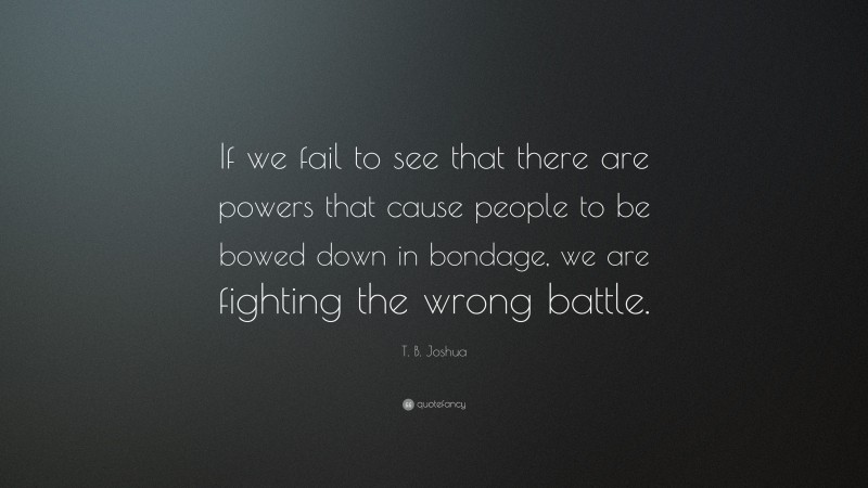 T. B. Joshua Quote: “If we fail to see that there are powers that cause people to be bowed down in bondage, we are fighting the wrong battle.”