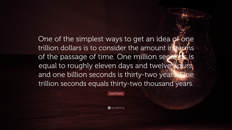 Geoff Davis Quote: “One of the simplest ways to get an idea of one trillion dollars is to consider the amount in terms of the passage of time. One million seconds is equal to roughly eleven days and twelve hours, and one billion seconds is thirty-two years. One trillion seconds equals thirty-two thousand years.”