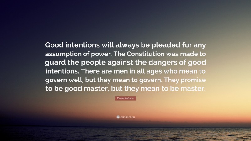 Daniel Webster Quote: “Good intentions will always be pleaded for any assumption of power. The Constitution was made to guard the people against the dangers of good intentions. There are men in all ages who mean to govern well, but they mean to govern. They promise to be good master, but they mean to be master.”