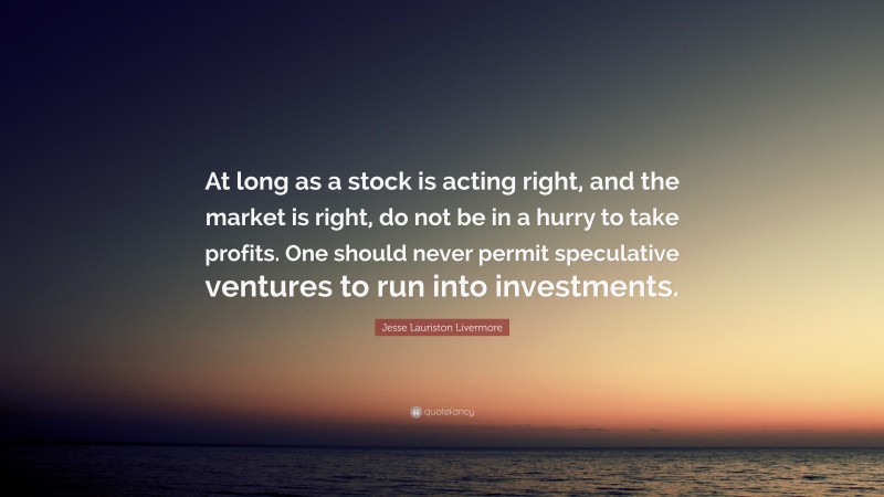 Jesse Lauriston Livermore Quote: “At long as a stock is acting right, and the market is right, do not be in a hurry to take profits. One should never permit speculative ventures to run into investments.”
