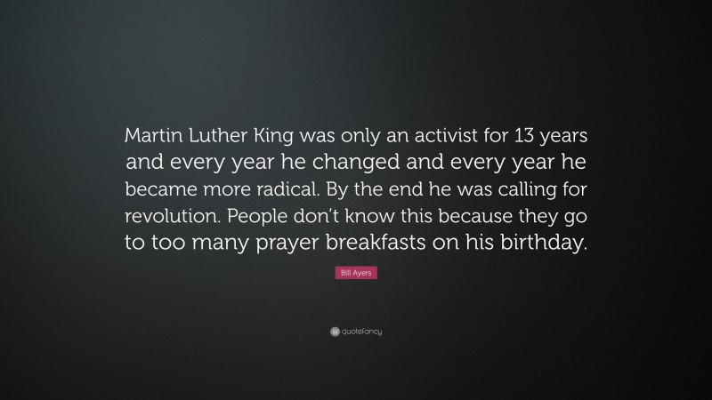 Bill Ayers Quote: “Martin Luther King was only an activist for 13 years and every year he changed and every year he became more radical. By the end he was calling for revolution. People don’t know this because they go to too many prayer breakfasts on his birthday.”