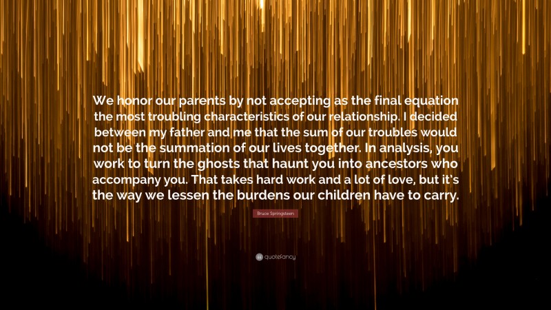 Bruce Springsteen Quote: “We honor our parents by not accepting as the final equation the most troubling characteristics of our relationship. I decided between my father and me that the sum of our troubles would not be the summation of our lives together. In analysis, you work to turn the ghosts that haunt you into ancestors who accompany you. That takes hard work and a lot of love, but it’s the way we lessen the burdens our children have to carry.”
