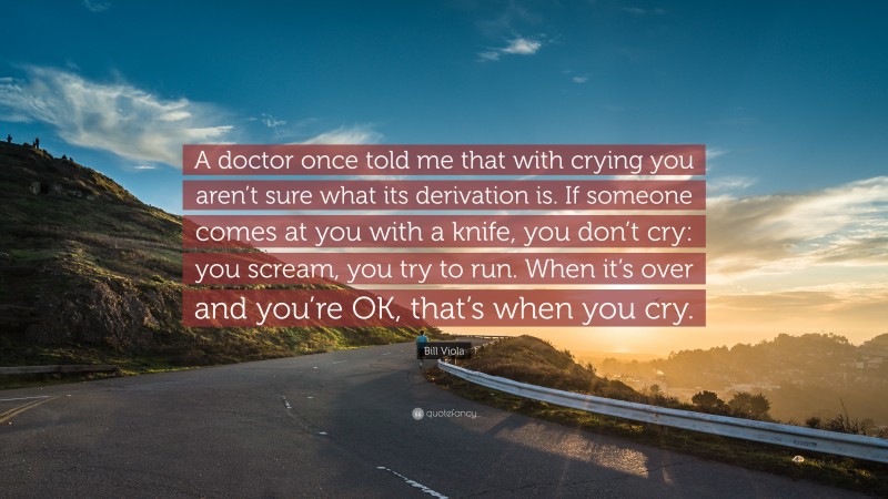 Bill Viola Quote: “A doctor once told me that with crying you aren’t sure what its derivation is. If someone comes at you with a knife, you don’t cry: you scream, you try to run. When it’s over and you’re OK, that’s when you cry.”
