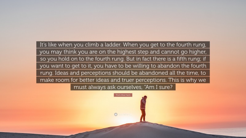 Thich Nhat Hanh Quote: “It’s like when you climb a ladder. When you get to the fourth rung, you may think you are on the highest step and cannot go higher, so you hold on to the fourth rung. But in fact there is a fifth rung; if you want to get to it, you have to be willing to abandon the fourth rung. Ideas and perceptions should be abandoned all the time, to make room for better ideas and truer perceptions. This is why we must always ask ourselves, “Am I sure?”