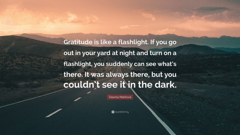 Dawna Markova Quote: “Gratitude is like a flashlight. If you go out in your yard at night and turn on a flashlight, you suddenly can see what’s there. It was always there, but you couldn’t see it in the dark.”
