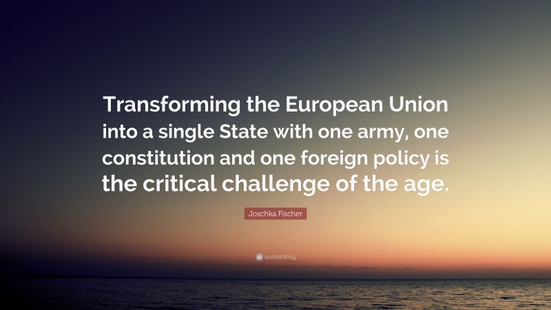 Joschka Fischer Quote: “Transforming the European Union into a single State with one army, one constitution and one foreign policy is the critical challenge of the age.”