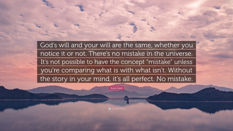 Byron Katie Quote: “God’s will and your will are the same, whether you notice it or not. There’s no mistake in the universe. It’s not possible to have the concept “mistake” unless you’re comparing what is with what isn’t. Without the story in your mind, it’s all perfect. No mistake.”