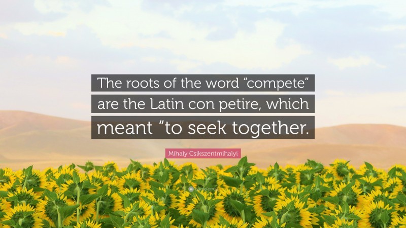 Mihaly Csikszentmihalyi Quote: “The roots of the word “compete” are the Latin con petire, which meant “to seek together.”