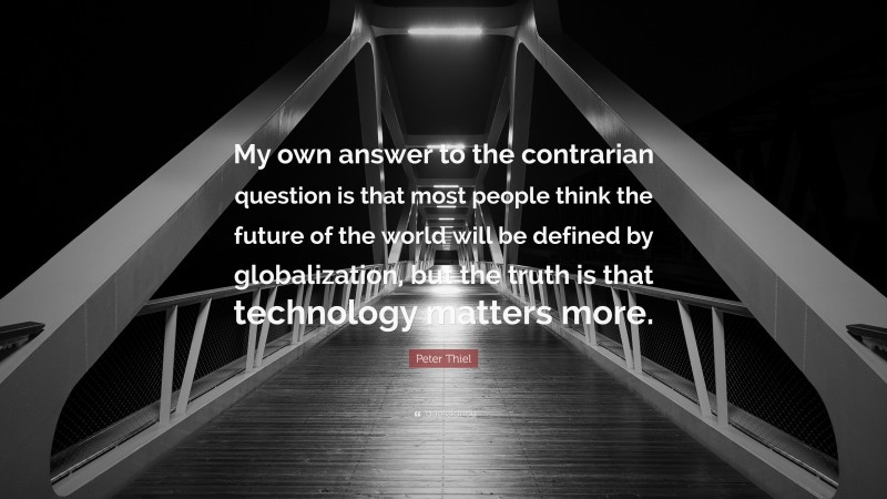 Peter Thiel Quote: “My own answer to the contrarian question is that most people think the future of the world will be defined by globalization, but the truth is that technology matters more.”