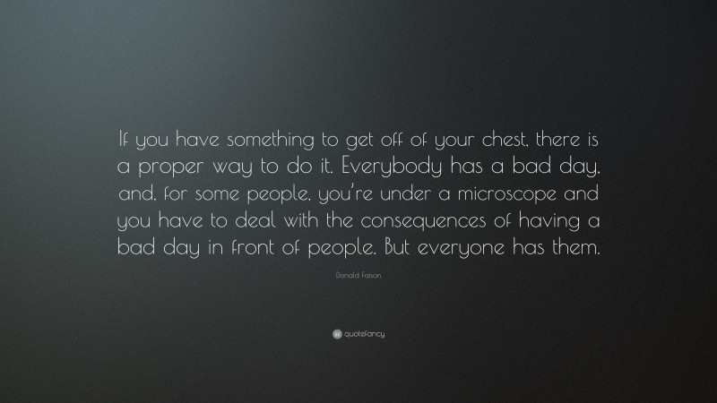 Donald Faison Quote: “If you have something to get off of your chest, there is a proper way to do it. Everybody has a bad day, and, for some people, you’re under a microscope and you have to deal with the consequences of having a bad day in front of people. But everyone has them.”