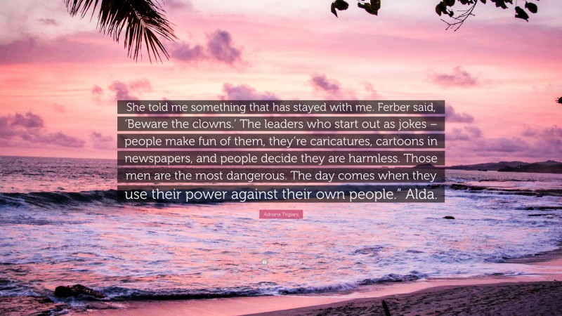 Adriana Trigiani Quote: “She told me something that has stayed with me. Ferber said, ‘Beware the clowns.’ The leaders who start out as jokes – people make fun of them, they’re caricatures, cartoons in newspapers, and people decide they are harmless. Those men are the most dangerous. The day comes when they use their power against their own people.” Alda.”