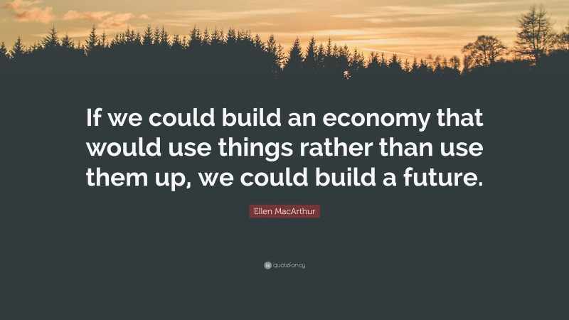 Ellen MacArthur Quote: “If we could build an economy that would use things rather than use them up, we could build a future.”