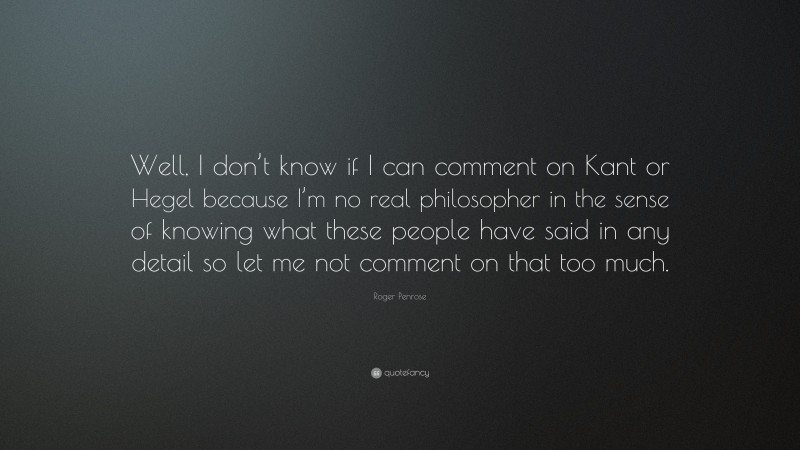 Roger Penrose Quote: “Well, I don’t know if I can comment on Kant or Hegel because I’m no real philosopher in the sense of knowing what these people have said in any detail so let me not comment on that too much.”
