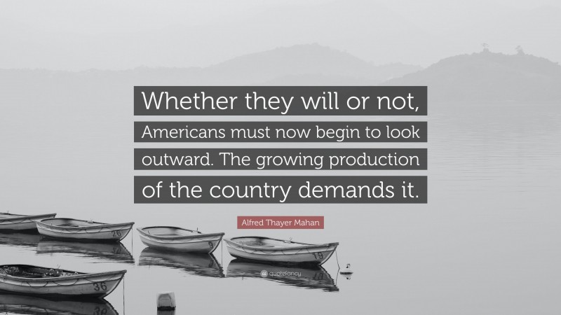 Alfred Thayer Mahan Quote: “Whether they will or not, Americans must now begin to look outward. The growing production of the country demands it.”