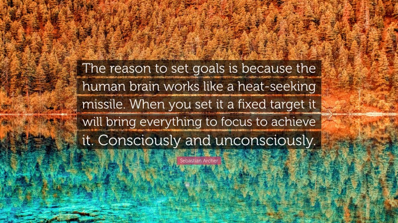 Sebastian Archer Quote: “The reason to set goals is because the human brain works like a heat-seeking missile. When you set it a fixed target it will bring everything to focus to achieve it. Consciously and unconsciously.”
