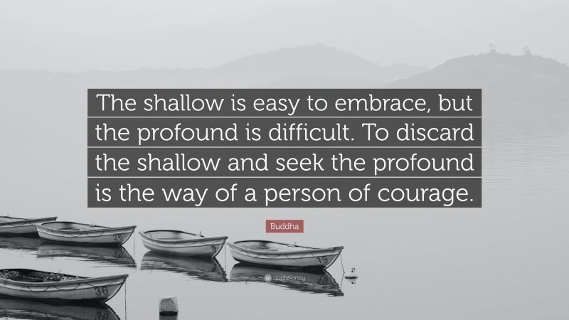 Buddha Quote: “The shallow is easy to embrace, but the profound is difficult. To discard the shallow and seek the profound is the way of a person of courage.”