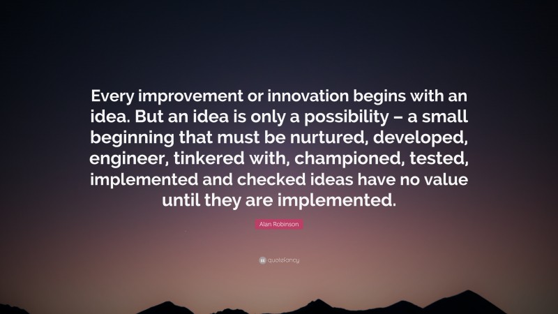 Alan Robinson Quote: “Every improvement or innovation begins with an idea. But an idea is only a possibility – a small beginning that must be nurtured, developed, engineer, tinkered with, championed, tested, implemented and checked ideas have no value until they are implemented.”
