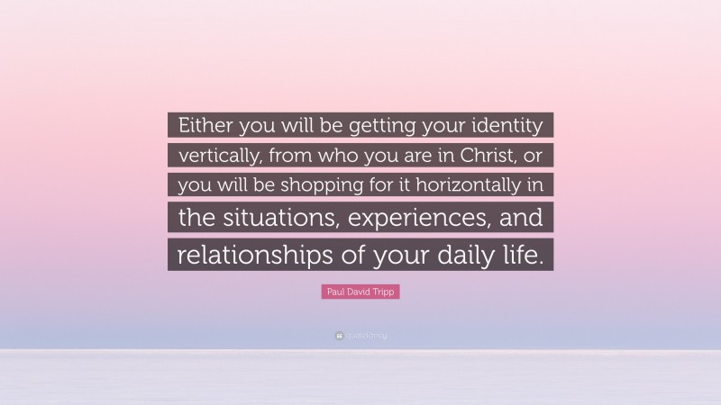 Paul David Tripp Quote: “Either you will be getting your identity vertically, from who you are in Christ, or you will be shopping for it horizontally in the situations, experiences, and relationships of your daily life.”